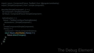 import { async, ComponentFixture, TestBed } from '@angular/core/testing';
import { SimpleComponent } from './simple.component';
describe('SimpleComponent', () => {
let component: SimpleComponent;
let fixture: ComponentFixture<SimpleComponent>;
beforeEach(() => {
fixture = TestBed.configureTestingModule({
declarations: [ SimpleComponent ]
})
.createComponent(SimpleComponent)
.then(() => {
component = fixture.componentInstance;
return fixture.whenStable().then(() => {
fixture.detectChanges();
});
});
}));
}
The Debug Element
 