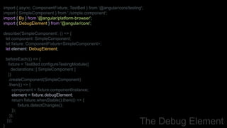 import { async, ComponentFixture, TestBed } from '@angular/core/testing';
import { SimpleComponent } from './simple.component';
import { By } from '@angular/platform-browser';
import { DebugElement } from '@angular/core';
describe('SimpleComponent', () => {
let component: SimpleComponent;
let fixture: ComponentFixture<SimpleComponent>;
let element: DebugElement;
beforeEach(() => {
fixture = TestBed.configureTestingModule({
declarations: [ SimpleComponent ]
})
.createComponent(SimpleComponent)
.then(() => {
component = fixture.componentInstance;
element = fixture.debugElement;
return fixture.whenStable().then(() => {
fixture.detectChanges();
});
});
}));
}
The Debug Element
 