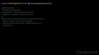 import { GreetingService } from '@./services/greeting.service';
@Component({
selector: 'app-service',
templateUrl: './simple.component.html',
styleUrls: ['./simple.component.scss']
})
export class SimpleComponent implements OnInit {
subject: string = this.service.subject;
constructor(private service: GreetingService) { }
ngOnInit() { }
}
Component
 