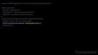 import { GreetingService } from '@./services/greeting.service';
@Component({
selector: 'app-service',
templateUrl: './simple.component.html',
styleUrls: ['./simple.component.scss']
})
export class SimpleComponent implements OnInit {
subject: string = this.service.subject;
constructor(private service: GreetingService) { }
ngOnInit() { }
}
Component
 