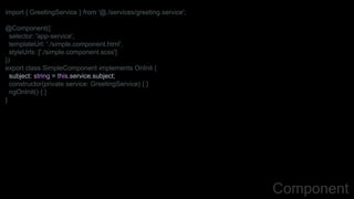 import { GreetingService } from '@./services/greeting.service';
@Component({
selector: 'app-service',
templateUrl: './simple.component.html',
styleUrls: ['./simple.component.scss']
})
export class SimpleComponent implements OnInit {
subject: string = this.service.subject;
constructor(private service: GreetingService) { }
ngOnInit() { }
}
Component
 