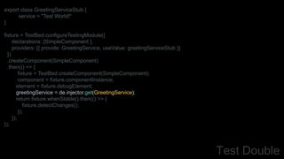 export class GreetingServiceStub {
service = "Test World!"
}
fixture = TestBed.configureTestingModule({
declarations: [SimpleComponent ],
providers: [{ provide: GreetingService, useValue: greetingServiceStub }]
})
.createComponent(SimpleComponent)
.then(() => {
fixture = TestBed.createComponent(SimpleComponent);
component = fixture.componentInstance;
element = fixture.debugElement;
greetingService = de.injector.get(GreetingService);
return fixture.whenStable().then(() => {
fixture.detectChanges();
});
});
});
Test Double
 
