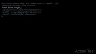 Actual Test
it('updates component subject when service subject is changed', () => {
greetingService.subject.name = 'cosmos';
fixture.detectChanges();
expect(component.subject.name).toBe('cosmos');
const h1 = de.query(By.css('h1')).nativeElement;
expect(h1.innerText).toBe('Hello cosmos!');
});
 
