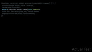 Actual Test
it('updates component subject when service subject is changed', () => {
greetingService.subject.name = 'cosmos';
fixture.detectChanges();
expect(component.subject.name).toBe('cosmos');
const h1 = de.query(By.css('h1')).nativeElement;
expect(h1.innerText).toBe('Hello cosmos!');
});
 