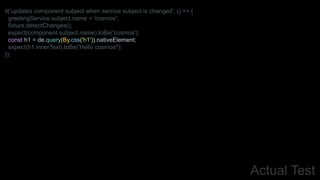 Actual Test
it('updates component subject when service subject is changed', () => {
greetingService.subject.name = 'cosmos';
fixture.detectChanges();
expect(component.subject.name).toBe('cosmos');
const h1 = de.query(By.css('h1')).nativeElement;
expect(h1.innerText).toBe('Hello cosmos!');
});
 