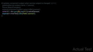 Actual Test
it('updates component subject when service subject is changed', () => {
greetingService.subject.name = 'cosmos';
fixture.detectChanges();
expect(component.subject.name).toBe('cosmos');
const h1 = de.query(By.css('h1')).nativeElement;
expect(h1.innerText).toBe('Hello cosmos!');
});
 