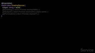 Service
@Injectable()
export class GreetingService {
subject: string = 'world' ;
getGreeting() { return Promise.resolve('Hello'); }
getSubject() { return Promise.resolve(this.subject.name); }
getPunctuation() { return Promise.resolve('!'); }
}
 