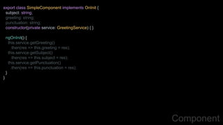 Component
export class SimpleComponent implements OnInit {
subject: string;
greeting: string;
punctuation: string;
constructor(private service: GreetingService) { }
ngOnInit() {
this.service.getGreeting()
.then(res => this.greeting = res);
this.service.getSubject()
.then(res => this.subject = res);
this.service.getPunctuation()
.then(res => this.punctuation = res);
}
}
 