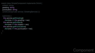 Component
export class SimpleComponent implements OnInit {
subject: string;
greeting: string;
punctuation: string;
constructor(private service: GreetingService) { }
ngOnInit() {
this.service.getGreeting()
.then(res => this.greeting = res);
this.service.getSubject()
.then(res => this.subject = res);
this.service.getPunctuation()
.then(res => this.punctuation = res);
}
}
 