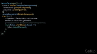 Setup
beforeEach(async(() => {
fixture = TestBed.configureTestingModule({
declarations: [SimpleComponent ],
providers: [ GreetingService ]
})
.createComponent(SimpleComponent)
.then(() => {
component = fixture.componentInstance;
element = fixture.debugElement;
greetingService = de.injector.get(GreetingService);
return fixture.whenStable().then(() => {
fixture.detectChanges();
});
});
}));
 