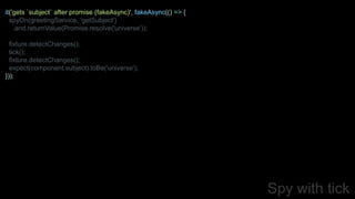 Spy with tick
it('gets `subject` after promise (fakeAsync)', fakeAsync(() => {
spyOn(greetingService, 'getSubject')
.and.returnValue(Promise.resolve('universe'));
fixture.detectChanges();
tick();
fixture.detectChanges();
expect(component.subject).toBe('universe');
}));
 