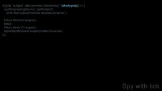 Spy with tick
it('gets `subject` after promise (fakeAsync)', fakeAsync(() => {
spyOn(greetingService, 'getSubject')
.and.returnValue(Promise.resolve('universe'));
fixture.detectChanges();
tick();
fixture.detectChanges();
expect(component.subject).toBe('universe');
}));
 