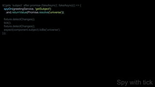 Spy with tick
it('gets `subject` after promise (fakeAsync)', fakeAsync(() => {
spyOn(greetingService, 'getSubject')
.and.returnValue(Promise.resolve('universe'));
fixture.detectChanges();
tick();
fixture.detectChanges();
expect(component.subject).toBe('universe');
}));
 