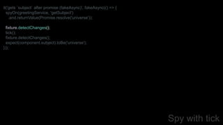 Spy with tick
it('gets `subject` after promise (fakeAsync)', fakeAsync(() => {
spyOn(greetingService, 'getSubject')
.and.returnValue(Promise.resolve('universe'));
fixture.detectChanges();
tick();
fixture.detectChanges();
expect(component.subject).toBe('universe');
}));
 