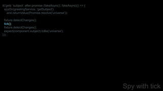 Spy with tick
it('gets `subject` after promise (fakeAsync)', fakeAsync(() => {
spyOn(greetingService, 'getSubject')
.and.returnValue(Promise.resolve('universe'));
fixture.detectChanges();
tick();
fixture.detectChanges();
expect(component.subject).toBe('universe');
}));
 