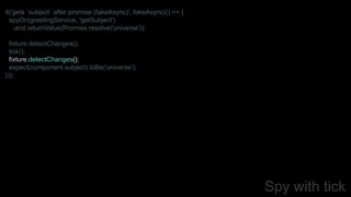 Spy with tick
it('gets `subject` after promise (fakeAsync)', fakeAsync(() => {
spyOn(greetingService, 'getSubject')
.and.returnValue(Promise.resolve('universe'));
fixture.detectChanges();
tick();
fixture.detectChanges();
expect(component.subject).toBe('universe');
}));
 
