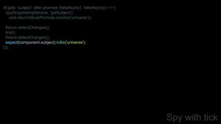 Spy with tick
it('gets `subject` after promise (fakeAsync)', fakeAsync(() => {
spyOn(greetingService, 'getSubject')
.and.returnValue(Promise.resolve('universe'));
fixture.detectChanges();
tick();
fixture.detectChanges();
expect(component.subject).toBe('universe');
}));
 