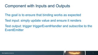 http://digitaldrummerj.me
Component with Inputs and Outputs
The goal is to ensure that binding works as expected
Test input: simply update value and ensure it renders
Test output: trigger triggerEventHandler and subscribe to
the EventEmitter
 