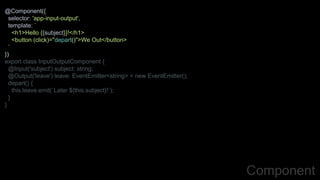 @Component({
selector: 'app-input-output',
template: `
<h1>Hello {{subject}}!</h1>
<button (click)="depart()">We Out</button>
`
})
export class InputOutputComponent {
@Input('subject') subject: string;
@Output('leave') leave: EventEmitter<string> = new EventEmitter();
depart() {
this.leave.emit(`Later ${this.subject}!`);
}
}
Component
 