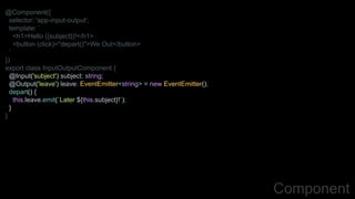 @Component({
selector: 'app-input-output',
template: `
<h1>Hello {{subject}}!</h1>
<button (click)="depart()">We Out</button>
`
})
export class InputOutputComponent {
@Input('subject') subject: string;
@Output('leave') leave: EventEmitter<string> = new EventEmitter();
depart() {
this.leave.emit(`Later ${this.subject}!`);
}
}
Component
 