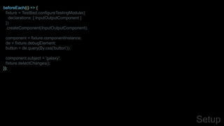 beforeEach(() => {
fixture = TestBed.configureTestingModule({
declarations: [ InputOutputComponent ]
})
.createComponent(InputOutputComponent);
component = fixture.componentInstance;
de = fixture.debugElement;
button = de.query(By.css('button'));
component.subject = 'galaxy';
fixture.detectChanges();
});
Setup
 