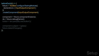 beforeEach(() => {
fixture = TestBed.configureTestingModule({
declarations: [ InputOutputComponent ]
})
.createComponent(InputOutputComponent);
component = fixture.componentInstance;
de = fixture.debugElement;
button = de.query(By.css('button'));
component.subject = 'galaxy';
fixture.detectChanges();
});
Setup
 