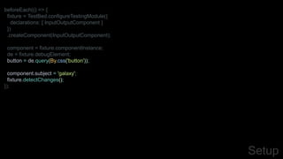 beforeEach(() => {
fixture = TestBed.configureTestingModule({
declarations: [ InputOutputComponent ]
})
.createComponent(InputOutputComponent);
component = fixture.componentInstance;
de = fixture.debugElement;
button = de.query(By.css('button'));
component.subject = 'galaxy';
fixture.detectChanges();
});
Setup
 