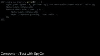 it('spying on greets', async(() => {
spyOn(greetingService, 'getGreeting').and.returnValue(Observable.of('hello'));
fixture.detectChanges();
fixture.whenStable().then(() => {
fixture.detectChanges();
expect(component.greeting).toBe('hello');
});
}));
Component Test with SpyOn
 