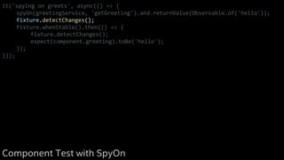 it('spying on greets', async(() => {
spyOn(greetingService, 'getGreeting').and.returnValue(Observable.of('hello'));
fixture.detectChanges();
fixture.whenStable().then(() => {
fixture.detectChanges();
expect(component.greeting).toBe('hello');
});
}));
Component Test with SpyOn
 
