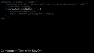 it('spying on greets', async(() => {
spyOn(greetingService, 'getGreeting').and.returnValue(Observable.of('hello'));
fixture.detectChanges();
fixture.whenStable().then(() => {
fixture.detectChanges();
expect(component.greeting).toBe('hello');
});
}));
Component Test with SpyOn
 