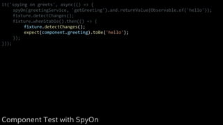 it('spying on greets', async(() => {
spyOn(greetingService, 'getGreeting').and.returnValue(Observable.of('hello'));
fixture.detectChanges();
fixture.whenStable().then(() => {
fixture.detectChanges();
expect(component.greeting).toBe('hello');
});
}));
Component Test with SpyOn
 