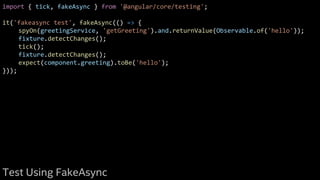 import { tick, fakeAsync } from '@angular/core/testing';
it('fakeasync test', fakeAsync(() => {
spyOn(greetingService, 'getGreeting').and.returnValue(Observable.of('hello'));
fixture.detectChanges();
tick();
fixture.detectChanges();
expect(component.greeting).toBe('hello');
}));
Test Using FakeAsync
 