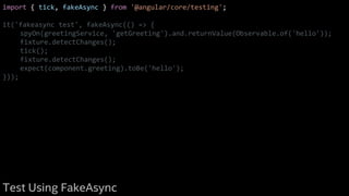 import { tick, fakeAsync } from '@angular/core/testing';
it('fakeasync test', fakeAsync(() => {
spyOn(greetingService, 'getGreeting').and.returnValue(Observable.of('hello'));
fixture.detectChanges();
tick();
fixture.detectChanges();
expect(component.greeting).toBe('hello');
}));
Test Using FakeAsync
 