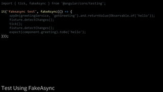 import { tick, fakeAsync } from '@angular/core/testing';
it('fakeasync test', fakeAsync(() => {
spyOn(greetingService, 'getGreeting').and.returnValue(Observable.of('hello'));
fixture.detectChanges();
tick();
fixture.detectChanges();
expect(component.greeting).toBe('hello');
}));
Test Using FakeAsync
 