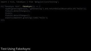 import { tick, fakeAsync } from '@angular/core/testing';
it('fakeasync test', fakeAsync(() => {
spyOn(greetingService, 'getGreeting').and.returnValue(Observable.of('hello'));
fixture.detectChanges();
tick();
fixture.detectChanges();
expect(component.greeting).toBe('hello');
}));
Test Using FakeAsync
 