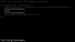 import { tick, fakeAsync } from '@angular/core/testing';
it('fakeasync test', fakeAsync(() => {
spyOn(greetingService, 'getGreeting').and.returnValue(Observable.of('hello'));
fixture.detectChanges();
tick();
fixture.detectChanges();
expect(component.gretting).toBe('hello');
}));
Test Using FakeAsync
 