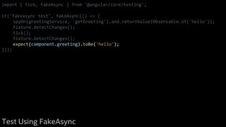 import { tick, fakeAsync } from '@angular/core/testing';
it('fakeasync test', fakeAsync(() => {
spyOn(greetingService, 'getGreeting').and.returnValue(Observable.of('hello'));
fixture.detectChanges();
tick();
fixture.detectChanges();
expect(component.greeting).toBe('hello');
}));
Test Using FakeAsync
 