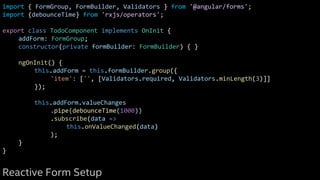 import { FormGroup, FormBuilder, Validators } from '@angular/forms';
import {debounceTime} from 'rxjs/operators';
export class TodoComponent implements OnInit {
addForm: FormGroup;
constructor(private formBuilder: FormBuilder) { }
ngOnInit() {
this.addForm = this.formBuilder.group({
'item': ['', [Validators.required, Validators.minLength(3)]]
});
this.addForm.valueChanges
.pipe(debounceTime(1000))
.subscribe(data =>
this.onValueChanged(data)
);
}
}
Reactive Form Setup
 