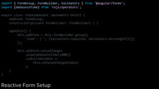 import { FormGroup, FormBuilder, Validators } from '@angular/forms';
import {debounceTime} from 'rxjs/operators';
export class TodoComponent implements OnInit {
addForm: FormGroup;
constructor(private formBuilder: FormBuilder) { }
ngOnInit() {
this.addForm = this.formBuilder.group({
'item': ['', [Validators.required, Validators.minLength(3)]]
});
this.addForm.valueChanges
.pipe(debounceTime(1000))
.subscribe(data =>
this.onValueChanged(data)
);
}
}
Reactive Form Setup
 