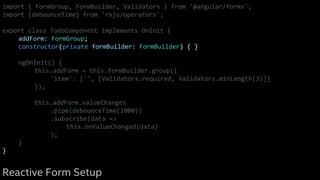 import { FormGroup, FormBuilder, Validators } from '@angular/forms';
import {debounceTime} from 'rxjs/operators';
export class TodoComponent implements OnInit {
addForm: FormGroup;
constructor(private formBuilder: FormBuilder) { }
ngOnInit() {
this.addForm = this.formBuilder.group({
'item': ['', [Validators.required, Validators.minLength(3)]]
});
this.addForm.valueChanges
.pipe(debounceTime(1000))
.subscribe(data =>
this.onValueChanged(data)
);
}
}
Reactive Form Setup
 
