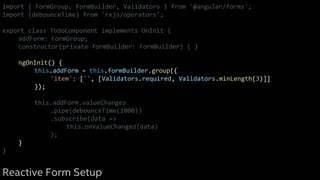import { FormGroup, FormBuilder, Validators } from '@angular/forms';
import {debounceTime} from 'rxjs/operators';
export class TodoComponent implements OnInit {
addForm: FormGroup;
constructor(private formBuilder: FormBuilder) { }
ngOnInit() {
this.addForm = this.formBuilder.group({
'item': ['', [Validators.required, Validators.minLength(3)]]
});
this.addForm.valueChanges
.pipe(debounceTime(1000))
.subscribe(data =>
this.onValueChanged(data)
);
}
}
Reactive Form Setup
 