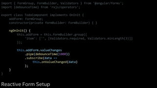 import { FormGroup, FormBuilder, Validators } from '@angular/forms';
import {debounceTime} from 'rxjs/operators';
export class TodoComponent implements OnInit {
addForm: FormGroup;
constructor(private formBuilder: FormBuilder) { }
ngOnInit() {
this.addForm = this.formBuilder.group({
'item': ['', [Validators.required, Validators.minLength(3)]]
});
this.addForm.valueChanges
.pipe(debounceTime(1000))
.subscribe(data =>
this.onValueChanged(data)
);
}
}
Reactive Form Setup
 