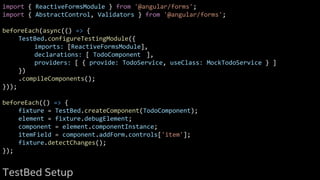 import { ReactiveFormsModule } from '@angular/forms';
import { AbstractControl, Validators } from '@angular/forms';
beforeEach(async(() => {
TestBed.configureTestingModule({
imports: [ReactiveFormsModule],
declarations: [ TodoComponent ],
providers: [ { provide: TodoService, useClass: MockTodoService } ]
})
.compileComponents();
}));
beforeEach(() => {
fixture = TestBed.createComponent(TodoComponent);
element = fixture.debugElement;
component = element.componentInstance;
itemField = component.addForm.controls['item'];
fixture.detectChanges();
});
TestBed Setup
 
