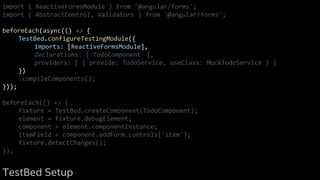 import { ReactiveFormsModule } from '@angular/forms';
import { AbstractControl, Validators } from '@angular/forms';
beforeEach(async(() => {
TestBed.configureTestingModule({
imports: [ReactiveFormsModule],
declarations: [ TodoComponent ],
providers: [ { provide: TodoService, useClass: MockTodoService } ]
})
.compileComponents();
}));
beforeEach(() => {
fixture = TestBed.createComponent(TodoComponent);
element = fixture.debugElement;
component = element.componentInstance;
itemField = component.addForm.controls['item'];
fixture.detectChanges();
});
TestBed Setup
 