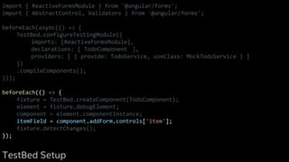 import { ReactiveFormsModule } from '@angular/forms';
import { AbstractControl, Validators } from '@angular/forms';
beforeEach(async(() => {
TestBed.configureTestingModule({
imports: [ReactiveFormsModule],
declarations: [ TodoComponent ],
providers: [ { provide: TodoService, useClass: MockTodoService } ]
})
.compileComponents();
}));
beforeEach(() => {
fixture = TestBed.createComponent(TodoComponent);
element = fixture.debugElement;
component = element.componentInstance;
itemField = component.addForm.controls['item'];
fixture.detectChanges();
});
TestBed Setup
 