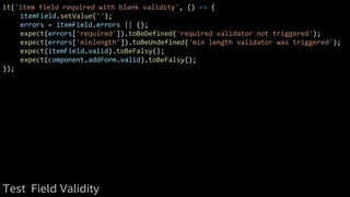 it('item field required with blank validity', () => {
itemField.setValue('');
errors = itemField.errors || {};
expect(errors['required']).toBeDefined('required validator not triggered');
expect(errors['minlength']).toBeUndefined('min length validator was triggered');
expect(itemField.valid).toBeFalsy();
expect(component.addForm.valid).toBeFalsy();
});
Test Field Validity
 