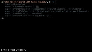 it('item field required with blank validity', () => {
itemField.setValue('');
errors = itemField.errors || {};
expect(errors['required']).toBeDefined('required validator not triggered');
expect(errors['minlength']).toBeUndefined('min length validator was triggered');
expect(itemField.valid).toBeFalsy();
expect(component.addForm.valid).toBeFalsy();
});
Test Field Validity
 
