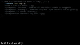 it('item field required with blank validity', () => {
itemField.setValue('');
errors = itemField.errors || {};
expect(errors['required']).toBeDefined('required validator not triggered');
expect(errors['minlength']).toBeUndefined('min length validator was triggered');
expect(itemField.valid).toBeFalsy();
expect(component.addForm.valid).toBeFalsy();
});
Test Field Validity
 