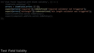 it('item field required with blank validity', () => {
itemField.setValue('');
errors = itemField.errors || {};
expect(errors['required']).toBeDefined('required validator not triggered');
expect(errors['minlength']).toBeUndefined('min length validator was triggered');
expect(itemField.valid).toBeFalsy();
expect(component.addForm.valid).toBeFalsy();
});
Test Field Validity
 