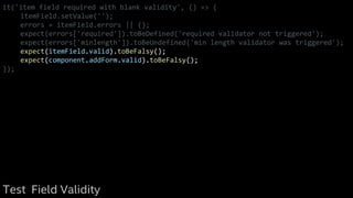 it('item field required with blank validity', () => {
itemField.setValue('');
errors = itemField.errors || {};
expect(errors['required']).toBeDefined('required validator not triggered');
expect(errors['minlength']).toBeUndefined('min length validator was triggered');
expect(itemField.valid).toBeFalsy();
expect(component.addForm.valid).toBeFalsy();
});
Test Field Validity
 
